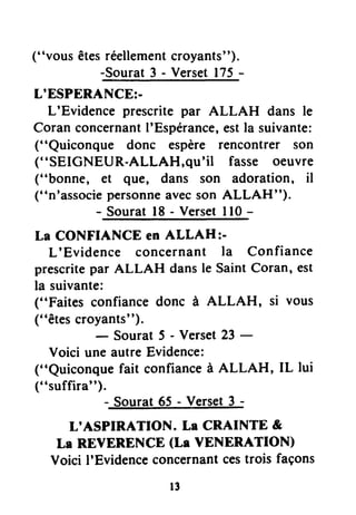 ("vous êtesréellementcroyants").
-Sourat 3 - Verset175-
L'ESPERANCE:-
L'Evidence prescrite par ALLAH dans le
Coran concernantI'Espérance,estla suivante:
("Quiconque donc espère rencontrer son
("SEIGNEUR-ALLAH,qu'il fasse oeuvre
("bonne, et eu€, dans son adoration, il
("n'associepersonneavecson ALLAH").
- Souratl8 - Versetll0 -
La CONFIANCE en ALLAH:-
L'Evidence concernant la Confiance
prescritepar ALLAH dansle SaintCoran, est
la suivante:
("Faites confiance donc à ALLAH, si vous
("êtesttoTït""l;t
5 - versetzi -
Voici uneautreEvidence:
("Quiconguefait confianceà ALLAH, IL lui
("suffira")-
sourat6i - verset3 -
L'ASPIRATION. Lr CRAINTE &
Le REVERENCE(La YENERATION)
Voici I'Evidenceconcernantcestrois façons
r3
 