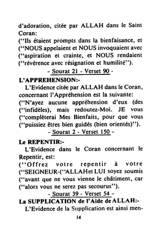 d'adoration, citée par ALLAH dans le Saint
Coran:
("Ils étaientprompts dans la bienfaisance,et
("NOUS appelaientet NOUS invoquaientavec
("aspiration et crainte, et NOUS rendaient
("révérenceavecrésignationet humilité").
- Sourat 2l - Verset90 -
L'APPREHENSION:.
L'Evidenceciteepar ALLAH dansle Coran,
concernantI'Appréhension est la suivante:
("N'ayez aucune appréhension d'eux (des
("infidèles), mais redoutez-Moi. JE vous
("complèterai Mes Bienfaits, pour que vous
("puissiez êtresbien guidés(bien orientés)").
- Sourat 2 - Verset 150-
Le REPENTIR:-
L'Evidence dans le Coran concernant le
Repentir, est:
("Offrez votre repentir à votre
("SEIGNEUR-("ALLAHeI LUI soyezsoumis
("avant que ne vous viennele châtiment, car
("alors vous ne serezpassecourus").
- Sourat 39 - Verset54 -
La SUPPLICATION de I'Aide deALLAH:-
L'Evidencede la Strpplicationestainsimen-
t4
 