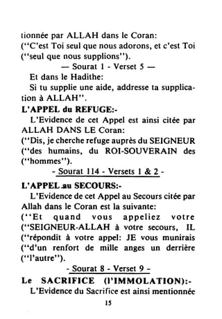 tionnéepar ALLAH dansle Coran:
("C'est Toi seulquenousadorons,et c'estToi
("seul que noussupplions").
-Souratl-Verset5-
Et dansle Hadithe:
Si tu supplieune aide, addresseta supplica-
tion à ALLAH".
L'APPEL du REFUGE;-
L'Evidence de cet Appel est ainsi citée par
ALLAH DANS LE Coran:
("Dis, je chercherefugeauprèsdu SEIGNEUR
("des humains, du ROI-SOUVERAIN des
("hommes").
- Sourat I 14- Versets| &,2 -
L'APPEL-Iu SECOURS:-
L'Evidencede cetAppel au Secoursciteepar
Allah dans le Coran est la suivante:
("Et quand vous appeliez votre
("SEICNEUR-ALLAH à votre secours, IL
("répondit à votre appel: JE vous munirais
("d'un renfort de rnille anges un derrière
(" ltautre").
-SouratS-Verset9-
Le SACRIFICE (l'IMMOLATION):-
L'Evidencedu Sacrificeestainsimentionnée
t5
 
