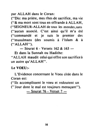 par ALLAH dansle Coran:
("Dis: ma prière,mesrîtesdesacrifice,ma vie
("& ma mort sonttousen offrandeà ALLAH,
("SEICNEUR-ALLAH detouslesmondes,sans
("aucun associé.C'est ainsi qu'il m'a été
("commandé et je suis le premier des
("musulmans (des soumis à I'Islam & à
("ALLAH").
- Sourat 6 - Versets162&, 163-
Et dansla Sunnahou Hadithe:
"ALLAH maudit celuiqui offre sonsacrificeà
un autrequ'ALLAH".
Le VOEU:-
L'Evidenceconcernantle Voeu citéedansle
Coran est:
("Ils accomplissentle voeu et redoutent un
(''Jouro""t
!-riiiii :ïf-iï -ll"tant")'
r6
 
