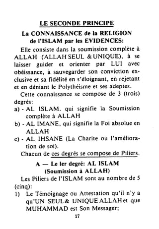 LE SECONDEPRINCIPE
La CONNAISSANCEde la RELIGION
de I'ISLAM par lesEVIDENCES:
Elle consistedansla soumissioncomplèteà
ALLAH (ALLAH SEUL & UNIQUE)' à se
laisser guider et orienter par LUI avec
obéissance,à sauvegarderson conviction ex-
clusiveet sa fidélitéen s'éloignant,er rejetant
et en déniantle Polythéismeet sesadeptes.
Cette connaissancese composede 3 (trois)
degrés:
a) - AL ISLAM. qui signifie Ia Soumission
complèteà ALLAH
b) - AL IMANE, qui signifiela Foi absolueen
ALLAH
c) - AL IHSANE (La Charite ou I'améliora-
tion de soi).
Chacunde cesdegréssecomposede Piliers.
A - Le ler degré:At ISLAM
(Soumissionà ALLAH)
LesPiliersde I'ISLAM sontau nombrede 5
(cinq):
l) Le Témoignageou Attestationqu'il n'y a
qu'UN SEUL& UNIQUEALLAHeT que
MUHAMMAD estSon Messager;
l7
 