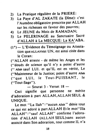 2 La Pratiquerégulièrede la PRIERE:
3) La Payed'AL ZAKATE (la Dîme): c'est
I'AumôneobligatoireprescriteparALLAH
sur lesrichessesen faveur despauvr€si
4) Le JEUNE du Mois de RAMADAN;
5) Le PELERINACE au SanctuaireSacré
d'ALLAH à La MECQUE: La KA'ABA.
(l')- L'Evidencedu Témoignageou Attesta-
tion queALLAHestUN, estainsicitéedans
le Coran:
("ALLAH atteste- de mêmeles Angeset les
("doués de sciencequ'il n'y a point d'autre
(" Allahsauf LUI. et qu'IL est en vérité, Le
("Mainteneur de la Justice;point d'autre Allah
("que LUI, le Tout-PUISSANT, le
("Tout-tT'J;urar
3- versetl8 -
Ceci signifie que personne ne mérite
d'adoradonà part ALLAH,ALLAH SEUL &
uNtQUE.
Le mot "La Ilah"-"aucun Allah" dénietout
ce qui est adoréà partALLAH Et le mot"Illa
ALLAH"-"sauf ALLAH" confirmeI'adora-
tiON d'ALLAH (ALLAH SEUL)SANSAUCUN
associédansSonadoration'tout commeIL n'a
18
 