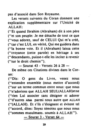 pasd'associédansSon Royaume.
Les versetssuivantsdu Coran donnent une
explication supplémentairesur I'Unicité de
ALLAH:
("Et quand lbrahim (Abraham)dit à son père
("et son peuple:Je me détachede tout ce que
('nvousadorez,sauf de CELUI Qui m'a créé,
("car c'estLUI, envérité,Qui meguideradans
("la bonne voie. Et il (Abraham)laissacette
("croyance (cette parole) en héritage à ses
("descendants,puisse-t-ellelesinciterà revenir
('*surle droit chemin").
- Sourat43 - Versets26 à 28 -
De mêmecesCitations divinesdansle Cor-
an:
(''Dis: O gens du Livre, venez nous
("entendre ensemble(nous mettre d'accord)
("sur un termecommun entre nous:que nous
("n'adorionsque ALLAH SEUL(ALLAH)eIne
("rien Lui associer sans désigner ni adorer
("d'autres Atlah parmi nous autre que ALLAH
("(ALLAH). Et s'ils s'éloignentet évitenttel
("accord, dites: Soyeztémoinsque nousnous
("sommesmusulmans.soumisà ALLAH ").
-Sourat3-Versetæ-
t9
 