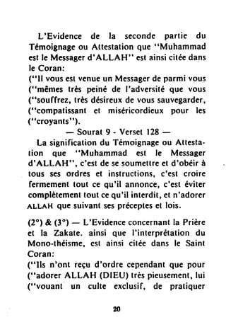 L'Evidence de la seconde partie du
Témoignageou Attestationque "Muhammad
estle Messagerd'ALLAH" estainsicitéedans
le Coran:
("ll vousestvenueun Messagerde parmi vous
("mêmes très peiné de I'adversitéque vous
("soufftez, trèsdésireuxde voussauvegarder,
("compatissant et miséricordieuxpour les
("croyants").
- Sourat9 - Verset128-
La significationdu Témoignageou Attesta-
tion que "Muhammad est le Messager
d'ALLAH", c'estde sesoumettreet d'obéirà
tous ses ordres et instructions,c'est croire
fermementtout ce qu'il annonce,c'est éviter
complètementtout cequ'il interdit,et n'adorer
ALLAH que suivantsesprécepteset lois.
(2") & (3") - L'Evidenceconcernantla Prière
et la Zakate. ainsi que I'interprétation du
Mono-théisme,cst ainsi citée dans le Saint
Coran:
("Ils n'ont reçu d'ordre cependantque pour
("adorer ALLAH (DIEU) trèspieusement,lui
("vouant un culte exclusif, de pratiquer
 