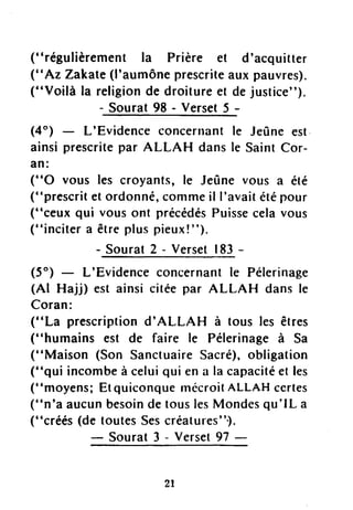 ("régulièrement la Prière et d'acquitter
("Az Zakate(l'aumôneprescriteaux pauvres).
("Voilà la religionde droitureet dejustice").
Sourat98 - Verset5 -
(4") L'Evidenceconcernantle Jeûneest
ainsiprescritepar ALLAH dansle SaintCor-
an:
("O vous les croyants,le Jeûnevous a été
("prescritetordonné,commeil I'avaitétépour
("ceux qui vousont précédésPuissecelavous
("incitera êtrepluspieux!").
- Sourat 2 - VersetI83 -
(5") L'Evidenceconcernantle Pélerinage
(Al Hajj) est ainsi citéepar ALLAH dans le
Coran:
("La prescriptiond'ALLA H à tous les êtres
("humains est de faire le Pélerinageà Sa
(''Maison (Son SanctuaireSacré),obligation
("qui incombeà celuiqui ena la capacitéet les
("moyens;EtquiconquelnécroitALLAHcertes
("n'a aucunbesoindetouslesMondesqu'lL a
(.,créés,o
_*iiïji :i::i::il_
2l
 