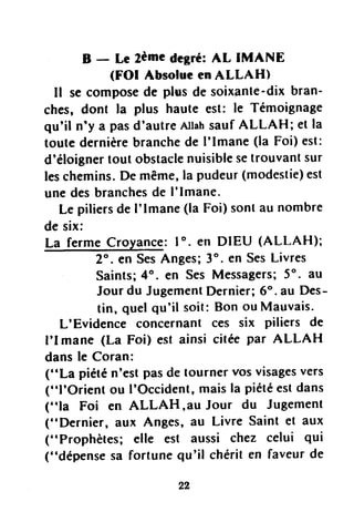 B - Le zèmcdegré:AL IMANE
(FOI AbsolueenALLAH)
Il secomposede plus de soixante-dixbran-
ches, dont la plus haute est: le Témoignage
qu'il n'y a pasd'autreAllahsaufALLAH; et la
toute dernièrebranchede I'lmane (la Foi) est:
d'éloignertout obstaclenuisiblesetrouvantsur
leschemins.De même,la pudeur(modestie)est
unedesbranchesde I'lmane.
Le piliersde I'lmane (la Foi) sontau nombre
de six:
La fermeCroyance:lo. en DIEU (ALLAH);
2". en SesAnges;3o.en SesLivres
Saints;4". en SesMessagers;5". au
Jourdu JugementDernier;6". au Des-
tin, quelqu'il soit:Bon ouMauvais-
L'Evidence concernant ces six piliers de
I'I mane (La Foi) est ainsi citéepar ALLAH
dansle Coran:
("La piétén'estpasde tournervosvisagesvers
("l'Orient ou I'Occident,maisla piétéestdans
("la Foi en ALLAH,au Jour du Jugement
("Dernier, aux Anges,âu Livre Saint et aux
("Prophètes; elle est aussi chez celui qui
("dépensesa fortune qu'il chérit en faveurde
 