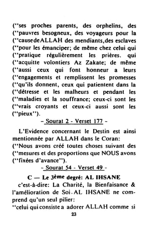 ("ses proches parents, des orphelins, des
("pauvres besogneux,des voyageurspour la
("causedeALLAH desmendiants,desesclaves
("pour lesémanciper;de mêmechezcelui qui
(''pratique régulièrement les prières. qui
("acquitte volontiers Az Zakate; de rnême
("aussi ceux qui font honneur a leurs
("engagementset remplissent les promesses
("qu'ils donnent, ceux qui patiententdans la
("détresse et les malheurs et pendant les
("maladies et la souffrance;ceux-cisont les
("vrais croyants et ceux-ci aussi sont les
("pieux").
- -S_ourat2 - Verset I77 -
L'Evidence concernantlc Destin est ainsi
mentionnéepar ALLAH dansle Coran:
("Nous avons créé toutes chosessuivant des
("mesureset desproportionsque NOUS avons
("fixées d'avance").
- Sourat S+- Verset+g -
C - Le 3èmedegré:AL IHSANE
c'est-à-dire:La Charité, la Bienfaisance&
I'améliorationde Soi. AL IHSANE ne com-
prendqu'un seulpilier:
"celui qui consistea adorerALLAH comme si
23
 