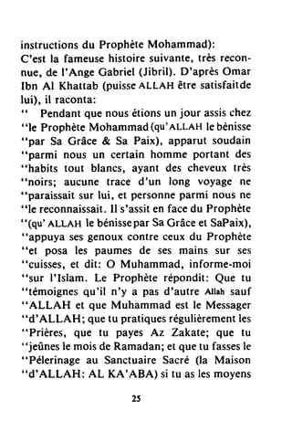 instructionsdu ProphèteMohammad):
C'est la fameusehistoire suivante,très recon-
nue, de I'Ange Cabriel (Jibril). D'aprèsOmar
Ibn Al Khattab (puisseALLAH être satisfaitde
lui), il raconta:
((
Pendantquenousétionsun jour assischez
"le ProphèteMohammad(qu'nLLnHlebénisse
"par Sa Grâce & Sa Paix), apparut soudain
"parmi nous un certain homme portant des
"habits tout blancs, ayant des cheveuxtrès
"noirs; aucune trace d'un long voyage ne
"paraissait sur lui, et personneparmi nous ne
"le reconnaissait.Il s'assiten facedu Prophète
"(qu'ALLAH le bénisseparSaCrâceet SaPaix),
"appuya sesgenouxcontre ceux du Prophète
"et posa les paumes de ses mains sur ses
"cuisses,et dit: O Muhammad, informe-moi
"sur I'Islam. Le Prophèterépondit: Que tu
"témoignesqu'il n'y a pas d'autre Allahsauf
"ALLAH et que Muhammad est le Messager
"d'ALLAH; quetu pratiquesrégulièrementles
"Prières, gue tu payes Az Zakate; que tu
"jeûnesle moisde Ramadan;et quetu fassesle
"Pélerinage au SanctuaireSacré (la Maison
"d'ALLAH: AL KA'ABA) si tu aslesmoyens
 