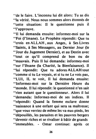 "de le faire. L'inconnu lui dit alors: Tu as dis
"la vérité.Nous noussommesalorsétonnésde
"cette situation: Il le questionne puis il
"l'approuve.
"Il lui demandaensuite:informez-moi sur la
"Foi (l'Imane). Le Prophèterépondit: Que tu
"crois enALLAH , aux Anges, à SesLivres
"Saints, à SesMessagers,au Dernier Jour (le
"Jour du JugementDernier), et au Destinavec
"tout ce qu'il comprend de bon ou de
"mauvais. Puis II lui demanda: informez-moi
"sur I'Ihsane (la Charité, la Bienfaisance).Il
"lui répondit: Que tu adoresALLAH tout
"comme si tu Le voyais,et si tu ne Le voispâs,
"LLJI, IL te voit, Il lui demanda ensuite:
"Informez-moi sur la Dernière Heure du
"monde. Il lui répondit:le questionnén'en sait
"rien autant que le questionneur.Alors il lui
"demanda: Informez-moi de ses indices. Il
"répondit: Quand la femme esclave donne
"naissanceà une enfant qui serasa maîtresse;
"que vousverriezde mêmelesva-nus-pieds,les
"dépouillés, lesparasiteset lespauvresbergers
"devenir richeset serivaliserà bâtir de grands
"immeubles. - Omar continue: après ce
 