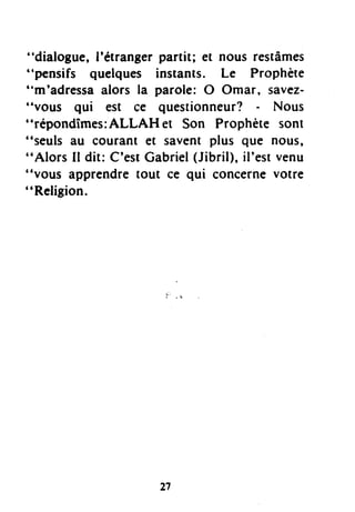"dialogue, l'étranger partit; et nous restâmes
"pensifs quelques instants. Le Prophète
"m'adressa alors la parole: O Omar, savez-
"vous qui est ce questionneur? - Nous
"répondîmes:ALLAH et Son Prophète sont
"seuls au courant et savent plus que nous,
"Alors Il dit: C'estCabriel(Jibril),il'estvenu
"vous apprendretout ce qui concernevotre
"Religion.
27
 