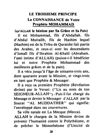LE TROISIEME PRINCIPE
La CONNAISSANCE de Votre
ProphèteJrloI,tsMMAL
(qu'ALLAHle bénissepar Ss Grâce et SaPaix)
Il est Mohammad, fils d'Abdallah. fils
d'Abdul Muttalib, fils de Hashim lequel
(Hashim)estdela Tribu deQuraishefait partie
des Arabes, €t ceux-ci sont les descendants
d'Ismaîl fils d'Ibrahim Al-Khalil (Abraham.
I'ami intime d'ALLAH) (puisse-t-ilbénéficier
lui et notre Prophète Mohammad des
meilleuresgrâceset de la paix).
Il a vécujusqu'à l'âgede soixante-troisans,
dont quaranteavant la Mission, et vingt-trois
en tant que Prophète& Messager.
Il a reçu sa premièreProphétie(Révélation
divine) par le Verset: ("Lis au nom de ton
SEIGNEUR-ALLAH") - Puisil fut chargédu
Messageet devintle Messagerd'ALLAH par la
Sourat "AL MUDDATHER" qui signifie:
I'enveloppédanssescouvertures.
Sa ville nataleest La Mecque(Mecca).
ALLAH le chargea de la Mission divine de
prévenir I'humanité contre le Polythéisme,et
de prêcher le Monothéisme (l'Unicité de
 