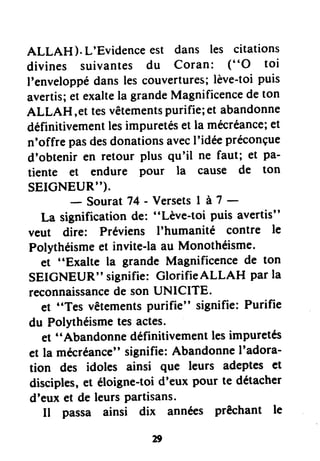 ALLAH ).L'Evidenceest dans les citations
divines suivantes du Coran: ("O toi
I'enveloppédanslescouvertures;lève-toipuis
avertis;etexaltela grandeMagnificencedeton
ALLAH,et tesvêtementspurifie;et abandonne
définitivementlesimpuretésetla mécréance;et
n'offrepasdesdonationsavecI'idéepréconçue
d'obteniren retour plus qu'il ne faut; et pa-
tiente et endure pour la cause de ton
SEICNEUR").
- SouratT4- VersetsI à1 -
La significationde: "Lève-toi puisavertis"
veut dire: Préviens I'humanité contre le
Polythéismeet invite-laau Monothéisme.
et "Exalte la grandeMagnificencede ton
SEIGNEUR"signifie:GlorifieALLAH parla
reconnaissancedesonUNICITE.
et "Tes vêtementspurifie" signifie:Purifie
du Polythéismetesactes.
et "Abandonnedéfinitivementlesimpuretés
et la mecréance"signifie:AbandonneI'adora-
tion des idoles ainsi que leurs adepteset
disciples,et éloigne-toid'eux pour te détacher
d'euxet deleursPartisans.
Il passa ainsi dix années prêchant le
 