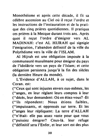 Monothéismeet aprèscette décade,il fit sa
célèbreascensionau Ciel où il reçutI'ordre et
lesinstructionsde I'instaurationet de la prati-
que descinq prièresquotidiennes.Il pratiqua
cesprièresà la Mecqueduranttrois ans.Après
quoi il reçut I'ordre d'émigrer vers AL
MADINAH: c'est AL HIJRAH qui signigie
l'émigration,I'abandondéfinitif de la ville du
Polythéismeversla ville de I'ISLAM.
Al Hijrah est une obligation imposéeà la
communautémusulmanepour émigrerdu pays
de I'idolâtrie vers un paysde I'Islam; et cette
obligation persisterajusqu'à la fin des siècles
(la dernièreHeure du monde).
L'Evidenced'ALLAH, à ce sujet, dans le
Coran.est:
("Ceux qui sont injustesenverseux-mêmes,les
("anges, €tr leur réglant leurs comptesà leur
("décès,leurdemandent:Où enétiez-vous?-Et
(' 'ils répondent: Nous étions faibles,
("impuissants, €t oppresséssur terre. Et les
("anges leur répliquent: La terre d'ALLAH
("n'était- elle pas assezvaste pour que vous
("puissiez émigrer? Ceux-là. leur refuge
("définitif seraI'Enfer, et leur sortestdesplus
30
 