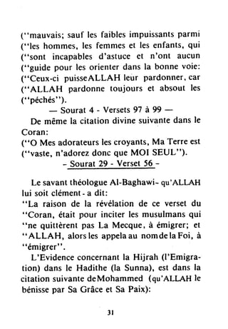 ("mauvais;sauf lesfaiblesimpuissantsparmi
("les hommes,les femmeset les enfants,qui
("sont incapablesd'astuce et n'ont aucun
("guide pour les orienterdans la bonnevoie:
("Ceux-ci puisseALLAH leur pardonner,car
("ALLAH pardonne toujours et absout les
(' 'péchés' ').
- Sourat 4 - Versets97 à 99 -
De mêmela citation divine suivantedansle
Coran:
("O Mes adorateursles
("vaste, n'adorezdonc
- Sourat29 -
croyants,Ma Terreest
queMOI SEUL").
Verset56-
Le savantthéologueAl-Baghawi- qu'ALLAH
lui soit clément- a dit:
"La raison de la révélation de ce verset du
"Coran, était pour inciter les musulmansqui
"ne quittèrentpas La Mecque,à émigrer; et
" ALLAH, alorslesappelaau nomdelaFoi, à
"émigrer".
L'Evidenceconcernantla Hijrah (l'Emigra-
tion) dans le Hadithe (la Sunna),est dans la
citationsuivantedeMohammed (qu'ALLAHle
bénissepar Sa Grâceet Sa Paix):
3l
 