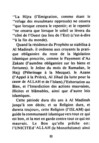 "La Hijra (l'Emigration, comme étant le
"refuge des musulmansoppressés)ne cessera
"que lorsquecesserale repentir; et le repcntir
"ne cesseraque lorsque le soleil se lèveradu
"côté de I'Ouest(au lieu de I'Est) (c'est-à-dire
"à la fin du monde).
Quandla résidencedu Prophètesestabilisaà
Al Madinah, il ordonna aux croyantsla prati-
que obligatoire du reste de la législation
islamiqueprescrite,comme le Payementd'Az
Zakahe(l'aumône obligatoire sur les biens et
fortunes). le Jeûne du mois de Ramadan, le
Hajj (Pélerinage à la Mecque). le Azane
(l'Appel à la Prière),Al Jihad (la lutte pour la
causede ALLAH et deI'Islam),1'Exhortationau
Bien, et I'Interdiction des actions mauvaises,
illicites et blâmables, ainsi que d'autre lois
islamiques.
Cette période dura dix ans à Al Madinah
jusqu'à son décès; et sa Religion dure, et
dureratoujours, cetteReligion(I'ISLAM) qui
guidelacommunautéislamiqueverstout ce qui
estbon, et la met engardecontretout cequi est
mauvais. Le Bon qu'elle prêche est:
I'UNICITEd' ALLAH (leMonothéisme)ainsi
 