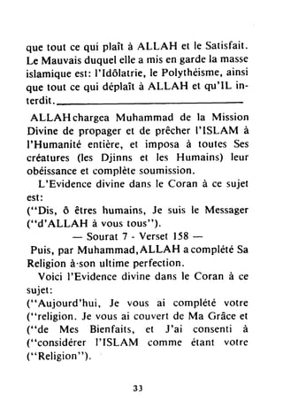 que tout ce qui plaît à ALLAH et le Satisfait.
Le Mauvaisduquelellea misengardela masse
islamiqueest:I'Idôlatrie,le Polythéisme,ainsi
que tout ce qui déplaîtà ALLAH et qrr'IL in-
terdit.
ALLAH chargeaMuhammad de la Mission
Divine de propageret de prêcherI'ISLAM à
I'Humanité entière,et imposa à toutes Ses
créatures(les Djinns et les Humains) leur
obéissanceet complètesoumission.
L'Evidencedivinedansle Coran à ce sujet
est:
("Dis, ô êtres humains, Je suis le Messager
("d'ALLAH à voustous").
- Sourat7 - Verset158-
Puis,pâr Muhammad,ALLAH acomplétéSa
Religionà"sonultimeperfection.
Voici I'Evidencedivinedansle Coran à ce
sujet:
("Aujourd'hui, Je vous ai complété votre
("religion. Je vousai couvertde Ma Grâceet
("de Mes Bienfaits, et J'ai consenti à
("considérerI'ISLAM comme étant votre
(" Religion").
33
 