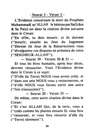 Sourat5-Verset3-
L'Evidenceconcernantla mort du Prophète
Muhammad( qu'ALLAH le bénisseparSaGrâce
& Sa Paix) est dans la citation divine suivante
dansle Coran:
("En effet, tu dois mourir. et ils doivent
("mourir; ensuite au Jour du Jugement
("Dernier (le Jour de la Résurrection)vous
("divulguerezvosdisputesen présencedevotre
("SEIGNEUR-ALLAH").
- Sourat39 - Versets30 & 3l
Et tous lesêtreshumains,aprèsleur décès,
devront réssusciter.Voici I'Evidence divine
dansle Coran à ce sujet:
("D'elle (la Terre)NOUS vousavonscréés.et
("dans sonseinNOUS vousy retournerons,et
("d'elle NOUS vous ferons sortir une autre
("fois (ressusciter)").
- Sourat 20 - Verset55 -
De même,cetteautrecitationdivinedansle
Coran:
("Et c'est ALLAH Qui, de la terre, vous a
("crééscommelesplantesensuiteIL vous fera
("retourner, et vous fera ressortird'elle (la
("Terre) sûrement").
34
 