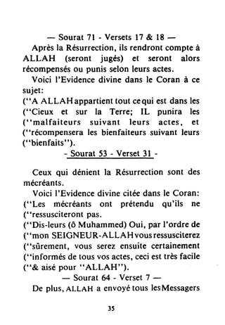 - Sourat7l - Versetsl7 & l8 -
Aprèsla Résurrection,ilsrendrontcompteà
ALLAH (seront jueés) et seront alors
récompensésou punisselonleursactes.
Voici I'Evidencedivinedansle Coran à ce
sujet:
("A AllAHappartient toutcequiestdansles
("Cieux et sur la Terre; IL punira les
("malfaiteurs suivant leurs actes, €t
("récompenserales bienfaiteurssuivantleurs
("bienfaits").
- Sourat53- Verset3l -
Ceux qui dénient la Résurrectionsont des
mécréants.
Voici I'Evidencedivine citéedansle Coran:
("Les mécréants ont prétendu qu'ils ne
("ressusciterontpas.
("Dis-leurs(ô Muhammed)Oui, pât I'ordre de
("mon SEIGNEUR-ALLAH vousressusciterez
("sûrement, vous serezensuite certainement
("informés de tousvosactes,ceciesttrèsfacile
("& aisépour "ALLAH'').
- Sourat64 - Verset7 -
De plus,ALLAH a envoyétous lesMessagers
 