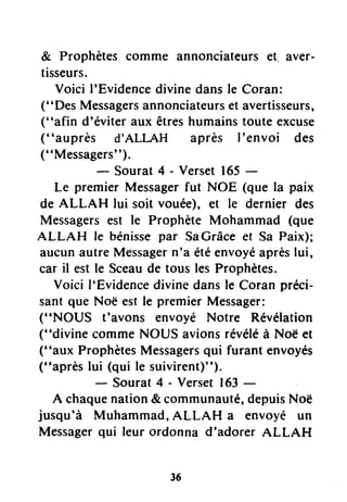 & Prophètes comme annonciateurset. aver-
tisseurs.
Voici I'Evidencedivinedansle Coran:
("Des Messagersannonciateurset avertisseurs,
("afin d'éviter aux êtreshumainstoute excuse
("auprès d'ALLAH après I'envoi des
(" Messagers").
- Sourat4 - Verset165-
Le premier Messagerfut NOE (que la paix
de ALLAH lui soit vouée), et le dernier des
Messagersest le Prophète Mohammad (que
ALLAH le bénissepar SaGrâceet Sa Paix);
aucunautreMessagern'a étéenvoyéaprèslui,
car il est le Sceaude tous les Prophètes.
Voici l'Evidencedivinedansle Coran préci-
sant que Noë est le premier Messager:
("NOUS t'avons envoyé Notre Révélation
("divine commeNOUS avionsrévéléà Noë et
("aux ProphètesMessagersqui furant envoyés
("après lui (qui le suivirent)").
- Sourat4 - Verset163-
A chaquenation& communauté,depuisNoë
jusqu'à Muhammad,ALLAH a envoyé un
Messagerqui leur ordonna d'adorer ALLAH
36
 