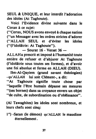 SEUL& UNIQUE, et leurinterditl'adoration
desidoles(At Taghoute).
Voici I'Evidencedivine suivantedans le
Coranà cesujet:
("Certes,NOUSavonsenvoyéà chaquenation
("un Messageraveclesordresstrictesd'adorer
("ALLAH SEUL et d'éviter les idoles
("(l'idolâtrie:At Taghoute").
- Sourat16- Verset36 -
ALLAH a prescritetimposéà I'humanitétoute
entièrede refuser et d'abjurer At Taghoute
(l'idolâtrie soustoutes$esformes),et d'avoir
une foi absolueet fermeen ALLAH (DIEU).
Ibn-Al-Qayiem (grand savant théologien)
-qu'ALI-AH lui soit Clément-,a dit:
"At Taghoute signifie toute chose par
"laquelle l'être humain dépassesesmcsures
"(sesbornes)danssacroyanceenversun objet
"de culte,desubordinationou d'obêissancc",
(Al Tawaghites)les idolessont nombreux,et
leurschefssontcinq:
I o) -Satan(le démon) qu'ALLAII le maudisse
éternellement.
,7
 