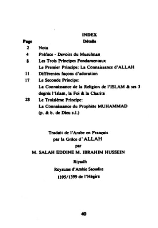 INDEX
IDttdh
2 Notr
4 Préfroe- Ilsvoirr du Mueulmen
t Lcr Troir PrinsipcsFondrmcntrur
LGPTc"micrPrircipe: h Connrirsenced'ALLAH
I l Diffftentg frconsd'edoretion
l7 k SæondcPrincipe:
Ir Connri$rnoe dÊh Relijion dc I'ISLAM t scs3
dqrés I'lrlrrn, h Foit, lr Ctrrité
2t IæTroisilnrc Principc:
lr Connrissenccdu ProphèteMUHAMMAD
(p. & b. dr Dhu r.l.)
Trrduit deI'Anbc enFrrnçis
prr h Grlced'ALLAH
prr
M. SALAH EDDINEM. IBRAHIM HUSSEIN
Riyrdh
Roylrmc d'AnbiG Srouditc
l39t/1399 de I'Héfire
rO
 