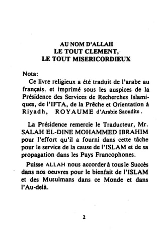 AU NOMD'ALI,AII
LE TOUT CLEMENT,.
LE TOUT MISERICORDIEUX
Nota:
Ce livre religieuxa ététraduit deI'arabeau
français.et imprimé sousles auspicesde la
PrésidencedesServicesde RecherchesIslami-
ques,de I'IFTA, dela Prêcheet Orientationà
Riyadh, ROYAUME d'ArabieSaouditc.
La Présidenceremerciele Traducteur,Mr.
SALAH EL-DINE MOHAMMED IBRAHIM
pour I'effort qu'il a fourni dans cettetâche
pour le servicedela causedeI'ISLAM et desa
propagationdanslesPaysFrancophones.
PuisseALLAHnousaccorderàtousleSuccès
dansnosocuvrcspour lc bienfait de I'ISLAM
et des Musulmans dans ce Mondc et dans
I'Audclà.
 