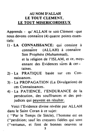 AU NOM D'ALI,AH
LE TOUT CIEMENT,
tE TOUT MJSE.BICORDIEUX
Apprends- qu'ALLAH te soitClément-que
nousdevonsconnaÎtre(4)quatre pointsessen-
tiels:
l) - tA CONNAISSANCE: qui consisteà
connaît.e (ALLAH) à connaître
Son Prophète(Muhammad),
et la ieligionde I'ISLAM, et ce,moy-
ennant des Evidencessûres& cer-
taines.
2) - La PRATIQUE basée sur ces Con-
naissances.
3) - La PROPAGATION (La Divulgation)de
cesConnaissances.
4) - La PATIENCE, I'ENDURANCE de la
persécution,des souffranceset des pré-
judicesqui peuventen résulter.
Voici I'Evidencedivinerévéléepar ALLAH
dansle SaintCoran à ce sujet:
( "Par le Temps (le Siècle),I'homme est en
("perdition; sauf lescroyantsfidèlesqui sont
(' 'vertueux, et font de bonnes oeuvres se
3
 