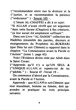 ("recommandent entre eux la droiture et la
("justice. et se recommandent la patience
("endurance" ) - Sourat 103 -.
L'Imam AL-CHAFFEI a dit à ce sujet:
"Si ALLAH n'avait révéléque cet argument
"dans cetteSurate(Chapitre)à Sescréatures,
"ça leur aurait étéamplementsuffisant".
DanssonLivre "AL-SAHIH" collectiondes
Hadithes (ensembledes paroles, discours et
enseignementsdu Prophète) AL-BUKHARI
(que Dieu lui soit Clément)a rapportédansle
chapitre "La Connaissanceavant la Parole et
I'Action" (tome l. page45):
Voici I'Evidencedivine citéepar Allah dans
le Saint Coran:
("Apprends qu'il n'y a qu'UN SEUL &
("UNIQUE ALLAH, et repents-toi de res
("péchés." ) - Sourat47 -Verset19-.
On commenced'abord par la Connaissance,
avant la Paroleet I'Action.
Apprends- queALLAH te soitClément-que
tout musulman, homme ou femme, doit ap-
prendre et pratiquer les trois principes
suivants:
 
