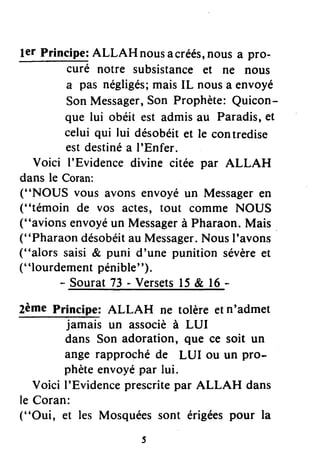 ler Principe:ALLAH nousacréés,nous a pro-
curé notre subsistanceet ne nous
a pas négligés;maisIL nousa envoyé
SonMessager,Son Prophète:Quicon-
que lui obéit est admisau Paradis,et
celui qui lui désobéitet le contredise
estdestinéa I'Enfer,
Voici I'Evidencedivine citée par ALLAH
dans le Coran:
("NOUS vous avons envoyéun Messageren
("témoin de vos actes, tout comme NOUS
("avions envoyéun Messagerà Pharaon.Mais
("Pharaon désobéitau Messager.NousI'avons
("alors saisi & puni d'une punition sévèreet
("lourdement pénible").
- Sourat73 - Versets15& 16-
2ème Principe: ALLAH ne tolère etn'admet
jamais un associèà LUI
dans Son adoration, que ce soit un
ange rapprochéde LUI ou un pro-
phèteenvoyépar lui.
Voici I'Evidenceprescritepar ALLAH dans
le Coran:
("Oui, et les Mosquéessont érigéespour la
 