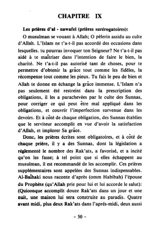 CHAPITRE IX
Les prièresd'rl - nswafel (prièressurérogatoires):
O musulmansevouant à Allah; O pèlerinassiduau culte
d'Allah. L'Islam net'a-t-il pasaccordédesoccasionsdans
lesquelles.tu pourrasinvoquerton Seigneur?Ne t'a-t-il pas
aidé à te maîtriser dans l'intention de faire le bien, la
charité. Ne t'a-t-il pas autorisé tant de choses,pour te
permettre d'obtenir la grâce tout comme les fidèles, la
recompensetout commelespieux. Tu fais le peu de bien et
Allah te donneen échangela grâceimmense.L'Islam n'a
pas seulement été restreint dans la prescription des
obligations, il les a parachevéespar le culte des Sunnas,
pour corriger ce qui peut être mal appliqué dans les
obligations, et couvrir I'imperfection survenuedans les
devoirs.Et à côtédechaqueobligation,desSunnasétablies
que le serviteur accomplit en vue d'avoir la satisfaction
d'Allah, et implorerSagrâce.
Donc, les prièrcs écritessont obligatoires,et à côté de
chaque prière, il y a des
'Sunnas,
dont la législation a
réglcmentéle nombre des Rak'ats, a favorisé, et a incité
qu'on les fasse; à tel point que si elles échappentau
musulman,il estrecommandédelesaccomplir.Cesprières
supplémentairessont appeléesdes Sunnasindispensables.
Al-BaÎhaki nous raconted'après(omm Habibah) l'épouse
du Prophète(qu'Allah prie pour lui et lui accordele salut):
(Quiconqueaccomplit douzeRak'ats dansun jour et une
nuit, un€ maison lui scra construite au paradis. Quatre
avantnidi, plusdeuxRak'atsdansI'aprés-midi,deuxaussi
-50-
 