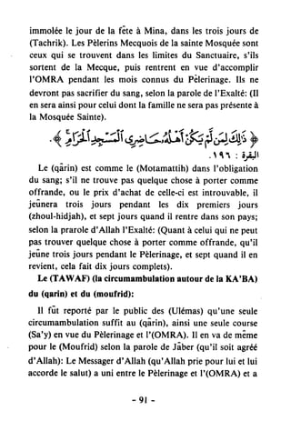 immoléele jour de la fête à Mina, danslestrois jours de
(Tachrik).LesPèlerinsMecquoisdela sainteMosquéesont
ceux qui se trouvent dans les limites du Sanctuaire,s'ils
sortent de la Mecque,puis rentrent en vue d'accomplir
I'OMRA pendantles mois connusdu Pèlerinage.Ils ne
devrontpassacrifierdu sang,selonla paroledeI'Exalté:(Il
enseraainsipourceluidontla familleneserapasprésenteà
la MosquéeSainte).
4.iWh;eieàrt:ÂÂk {ea:'y
.111 :ôl,Jt
Le (qârin) estcommele (Motamattih)dansI'obligation
du sang;s'il ne trouvepasquelquechoseà porter comme
offrande, ou le prix d'achat de celle-ciest introuvable,il
jeûnera trois jours pendant les dix premiers jours
(zhoul-hidjah),et septjours quandil rentredanssonpays;
selonla praroled'Allah l'Exalté:(Quantà celuiqui nepeut
pastrouverquelquechoseà portercommeoffrande,qu'il
jeûnetrois jours pendantle Pèlerinage,et septquandil en
revient,celafait dix jours complets).
Le (TAWAF) (lacircumambulationautourdela KA'BA)
du (qarin)et du (moufrid):
Il fût reportépar le public des (Ulémas)qu'une seule
circumambulationsuffit au (qârin),ainsiune seulecourse
(Sa'y)envuedu Pèlerinageet I'(OMRA). Il enva demême
pour le (Moufrid) selonla parolede Jâber(qu'il soit agréé
d'Allah): Le Messagerd'Allah (qu'Allah priepour lui et lui
accordele salut)a uni entrele Pèlerinageet I'(OMRA) et a
-9t -
 