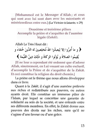 {Mohammed est le Messagerd'Allah; et ceux
qui sont aveclui sont durs avecles mécréantset
miséricordieux entre eux.l (LaVictoireeclatante,v.29)
Deuxièmeettroisièmepiliers
Accomplir la prière et s'acquitterdeI'aumône
légale(Zakôt).
Allah [,eTrèsHaut dit:
:iw!. cr"itrotiyt .i'iitttsi4,"J-.:J1ryy,îb : )
(.&, 'a;u; 2âs1 il :ât-stri,Ji
{Il ne leur a cependantétéordonnéque d'adorer
Allah, sincèrement,en Lui vouant un culte exclusif,
d'accomplir la Prière et de s'acquitter de la Zakàt.
Etceciconstituela religion du droit chemin.|
La prière estle thèmequenous allons développer
danscelivre.
Quant àla bkât, il s'agit dune aumôneprélevée
aux riches et redistribuée aux pauvres, ou autres
ayants droit. Elle constitue un immense pilier de
flshm" par lequel se concrétise une garantie de
solidarité au sein de la société,et une entraide entre
sesdifférents membres.En effet, laZakât donne aux
pauvres des droits sur les riches, sans qu'il ne
s'agissedune faveur ou d'une grâce.
13
 