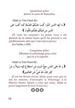 QuatrièmePilier
feûner le mois de Ramadan.
AllahlæTrèsHaut dit:
,)" t-5 ui; llttéJr çi ,yoc,r.iJrWiu)
1oÉ ét #i/#irl
{Ô vous les croyants! Le Jeûne vous a été
prescrit de la même façon qu'il fut prescrit à vos
prédécesseurs,afin quevous soyezpieux.|
(I^aVache,v.183)
Cinquième Pilier
Effectuerle pèlerinagepour celui
qui en a la caPacité
Allahlæ TrèsHaut dit:
,y:',;4tirt l,r i 4,U ,F ij'l'.ÀI )
(,l,iu'É e'in,ig-S
{C'est un devoir envers Allah, Pour ceux qui en
ont les moyens, d'accomplir le Pèlerinage à la
Maison Sacrée. Quant à celui qui renie, Allah se
passerargemento"
Ë66;*.t
t4
 