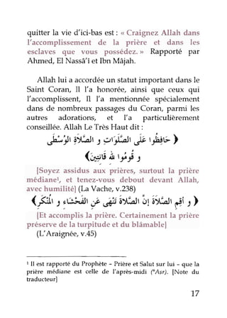 quitter la vie dici-bas est: <<Craignez Allah dans
l'accomplissement de la prière et dans les
esclaves que vous possédez.> Rapporté par
Ahmed, El Nassâ'îet Ibn Mâiah.
Allah lui a accordéeun statut important dans le
Saint Coran, Il l'a honorée, ainsi que ceux qui
l'accomplissenf Il l'a mentionnée spécialement
dans de nombreux passagesdu Coraru parmi les
autres adorations, êt Ya particulièrement
conseillée.Allah Le TrèsHaut dit :
,br,9.)Àt: yritàt&,n11cl
(eu !'iY t
{Soyez assidus aux prières, surtout la prière
médianel, et tenez-vous debout devant Allah,
avechumilitél (LaVache,v.238)
(#, 2,&J,ât,f ,#tây,;trâ:tLsrfi :)
{Et accomplisla prière. Certainementla prière
préservede la turpitude et du blâmable|
(r-"Araignée,v.45)
I Il est rapporûédu Prophète - Prière et Salut sur lui - que la
prière médiane est celle de l'après-midi fAsr). [Note du
traducteur]
17
 
