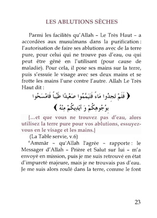 LES ABLUTIONS SÈCHES
Parmi les facilités qu'Allah - Le Très Haut - a
accordéesaux musulmans dans la purification:
l'autorisation de faire sesablutions avecde la terre
pure, pour celui qui ne trouve pas d'eau, ou qui
peut être gêné en l'utilisant (pour cause de
maladie). Pour cela,il posesesmains sur la terre,
puis s'essuiele visage avec sesdeux mains et se
frotte les mains l'une contre llautre. Allah Le Très
Hautdit:
|rl;ti"t; t3.j;,t.;;4)is,lt l St)
I t o o , o : . . L t t
1 a-tF5{*t S çs4rr.
{...et que vous ne trouvez pas d'eau, alors
utilisez la terrepure pour vos ablutions, essuyez-
vousen le visageet lesmains.|
(LaTableservie,v.6)
"Ammâr - qu'Allah I'agrée - rapporte: le
Messagerd'Allah - Prière et Salut sur lui - m'a
envoyéen missiorypuis je me suisretrouvé en état
d'impureté majeure,maisje ne trouvais pas d'eau.
Jeme suis alors roulé dans la terre, conune le font
23
 