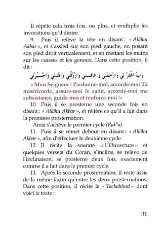 Il répète cela trois fois, ou plus, et multiplie les
invocations qu'il désire.
9. Puis il relève la tête en disant : <Allâhu
Alcbar>>,et s'assied sur son pied gauche, en posant
son pied droit verticalement, et en mettant les mains
sur les cuisses et les genoux. Dans cette position, il
dit:
,.'
:tfit) çla" fists rPV ) f it ê, "Pt
qt
< Mon Seigneur ! Pardonne-moi, accorde-moi Ta
miséricorde/ assure-moi le salut, accorde-moi ma
subsistance, ggide-moi et renforce-moi !>>
10. Puis il se prosteme une seconde fois en
disant : <Allâhu Alùar >, et réitère ce qu'il a fait dans
la première prostemation.
Ainsi s'achève le premier cycle (Ralfa).
11. Puis il se remet debout en rlisant :
"
Allâhu
Alibar rr,afin d'effectuer le deuxième cycle.
72. Il recite la sourate < L'Ouverfure, et
quelques versets du Coran, s'incline, se relève de
l'inclinaison, se prosteme deux fois, exactement
conune il a fait dans le premier cycle.
13. Après la seconde prostematiorç il reste assis
de la même façon qtrlentre les deux prostemations.
Dans cette positiorç il recite le < Tachahhud> dont
voici le texte :
31
 