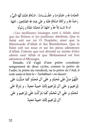 t é, 6'+* i;tUt, !r; I ilr11 c'ri'ar.r1 i'çr'
Wi,'ir-,irf.;ir'I' lç,P : W itUt Us';.t itt'z;;2
Âi, tii? r3!eJi,i43ir'À'ilill r i,i
<Les meilleures louanges sont à Allah, ainsi
que les Prièreset les meilleurs Attributs. Que le
Salut soit sur toi Ô Prophète, ainsi que la
Miséricorde d'Allah et Ses Bénédictions. Que le
Salut soit sut nous et sur les pieux adorateurs
d'Allah. J'attesteque nul divinité ne mérite d'être
adorée sauf Allah et que Mohammed est Son
adorateuretMessager.
Ensuite, s'il dugt dune prière constituée
uniquement de deux rycles, conune la prière de
Iaube,la prièredu vendredi,ou la prièrede IAÏd, il
resteassisetfinit Le
"
Tachnhhud,en disant :
,rbt*b 6 )Lti )Te t )bi it"e'&J,
ë !)É.t, "y "ç |#l g,;t )Té t ëtjl
,P:e'ï.t&sts.t:S )i#)T é" t#
:+,l"!;É'ettçat}1Si
32
 