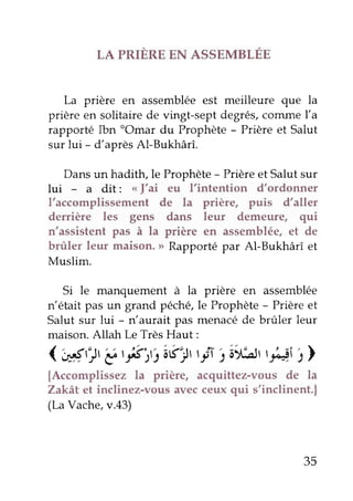 LA PRIÈRE EN ASSEMBLÉE
La prière en assembléeest meilleure que la
prière en solitaire de vingt-sept degrés,comme l,a
rapporté Ibn "Omar du Prophète- prière et Salut
sur lui - d'aprèsAl-Bukhârî.
Dans un hadith, le Prophète - prière et Salut sur
lui - a dit: of'ai eu I'intention d,ordonner
l'accomplissement de la prière, puis d,aller
derrière les gens dans leur demeure, qui
n'assistent pas à la prière en assemblée,et de
brûler leur maison., Rapportépar Al-Bukhârî et
Muslim.
Si le manquement à la prière en assemblée
n'était pas un grand péchÇle Prophète- prière et
Salut sur lui - n'aurait pas menacéde brûler leur
maison.Allah Le TrèsHaut:
('é,:Jt é,Éj,:âÉr! tr* 5âi.t!art#i i>
{Accomplissez la prière, acquittez-vous de la
Zakât et inclinez-vous avecceux qui s'inclinent.|
(LaVache,v.43)
35
 