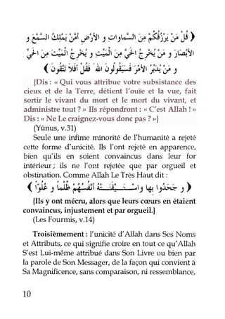 t't t',#-'Éîf'flt 5 ot.ta!)t'c'gi'i7'&,
?' r tÀ, ïf_ : 4, :y?' Li- r: rr:ilr
(tfuii|;o'inroifr ;!.rt,y )
{Dis: < Qui vous attribue votre subsistance des
cieux et de la Terre, détient l'ouÏe et la vue, fait
sortir le vivant du mort et le mort du vivant, et
administre tout ? > Ils répondront: < C'est Allah ! )
Dis: < Ne Le craignez-vousdonc pas ?>|
(Yûnus, v.31.)
Seule une infime minorité de l'humanité a rejeté
cette forme d'unicité. Ils lont rejeté en apparence,
bien qu'ils en soient convaincus dans leur for
intérieur; ils ne llont rejetée que par orgueil et
obstination. Comme Allah Le Très Haut dit:
<W t't-jl'6*:i'^:J+ , '"t2t+.r23;4
1)
{Itsy ont mécru,alorsqueleurscæursen étaient
convaincus,injustement etparorgueil.|
(LesFourmis,v.14)
Troisièmement: Iunicité d'Allah dansSesNoms
et Atbibuts, cequi signifie croire en tout cequ'Allah
gest Lui-même attribué dansSon Livre ou bien par
la parolede SonMessager,dela façonqui convient à
SaMagnificence,salnscomparaisorçni ressemblance,
10
 