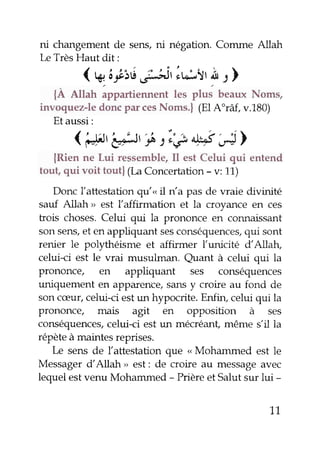 ni changementde seru, ni négation. Comme Allah
LeTrèsHaut dit:
( A.ârLié,;Jit lu:.,l'ÀI )
{À Alhh appartiennent les plus beau" Noms,
invoquez-ledoncp.r cesNoms.| (ElA"râf, v.1g0)
Etaussi:
( '"fl'
'eÉlt
t^:iê ùt"s'é>
{Rien ne Lui ressemble,Il est Celui qui entend
tout, qui voit tout| (LaConcertation- v: 11)
Donc l'attestation gu'<,il n'a pas de vraie divinité
sauf Allah > est l'affirmation et la croyance en ces
trois choses.Celui qui la prononce en connaissant
sonsens,et en appliquant sesconséquences,qui sont
renier le polythéisme et affirmer l'unicité dAllah,
celui-ci est le vrai musulman. euant à celui qui la
prononce/ en appliquant ses conséquences
uniquement en apparence,sansy croire au fond de
soncæur,celui-ci estun hypocrite. Enfin, celui qui la
prononce, mais agit en opposition à ses
conséquences,celui-ci estun mecréant,même s,il la
répèteàmaintesreprises.
Le sens de lattestation que " Mohammed est le
Messagerd'Allah > est: de croire au messageavec
lequelestvenu Mohammed - Prièreet Salutzur lui -
71
 
