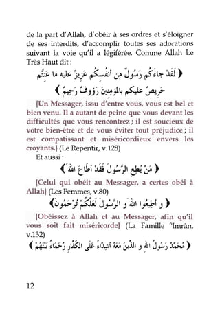 de la part dAllah, dobéir à sesordres et s'éloigner
de seJ interdits, daccomplir toutes ses adorations
suivant la voie qu'il a légiférée. Comme Allah lÆ
TrèsHaut dit:
,!9v*ii ,<,;;tnit-; T"vtÂ)
( €jtisij ryîu.éJ' ,P"f
{Un Messager,issu d'entre vous' vous estbel et
bien venu. Il a autantde peine que vous devantles
difficultés que vous rencontrez; il est soucieuxde
votre bien-être et de vous éviter tout préiudice; il
est compatissant et miséricordieux envers les
croyants.|(læRepentir,v.128)
Etaussi:
('ÀriÉi
'tit'J1":jt
*,y>
{Celui qui obéit au Messager,a certes obéi à
Allahl (LesFemmes,v.80)
(bQ1i'éi5i,:jr 1'Àr*î :l
{Obéissezà Altah et au Messager,afin qu'il
vous soit fait miséricorde| (I-a Famille "Imrân,
v.132)
<'é iA:r rû&,5,us'rt:tst
"A
;r2ilrt !, i r,,t"lJ^â>
12
 