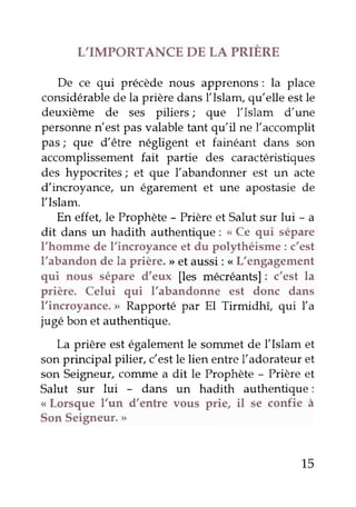L'IMPORTANCE DE LA PRIERE
De ce qui précèdenous apprenons: la place
considérablede la prière dansÏIslam, qu'elle estle
deuxième de ses piliers; que l'Islam d'une
personnen'est pasvalabletant qu'il ne l'accomplit
pas; que d'être négligent et fainéant dans son
accomplissementfait partie des caractéristiques
des hypocrites; et que l'abandonner est un acte
d'incroyance, un égarement et une apostasiede
l'Islam.
En effet,le Prophète- Prièreet Salut sur lui - a
dit dans un hadith authentique: ,.<Ce qui sépare
I'homme de l'incroyanceet du polythéisme: c'est
l'abandon de la prière. >>et aussi: <<L'engagement
qui nous sépare d'eux [es mécréants]: c'est la
prière. Celui qui l'abandonne est donc dans
I'incroyance. > Rapporté par El Tirmidhî, qui fa
jugé bon et authentique.
La prière estégalementle sommet de l'Islam et
sonprincipal pilier, c'estle lien entrel'adorateur et
son Seigneur,cornmea dit le Prophète- Prière et
Salut sur lui - dans un hadith authentique:
<<Lorsque l'un d'entre vous prie, il se confie à
Son Seigneur.>
15
 