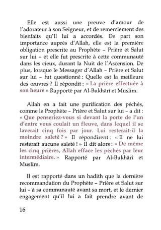 Elle est aussi une Preuve d'amour de
Iadorateur à sonSeigneuf,et de remerciementdes
bienfaits qu'Il lui a accordés. De part son
importance auprès d'Allah, elle est la première
obligation prescrite au Prophète - Prière et Salut
sur lui - et elle fut prescrite à cette communauté
dans les cieux, durant la Nuit de l'Ascension. De
plus, lorsque le Messagerd'Allah - Prièreet Salut
sur lui - fut questionné: Quelle est la meilleure
des æuvres? Il répondit: "
La prière effectuéeà
son heure > Rapportépar Al-Bukhârî et Muslim.
Atlah en a fait une purification des péchés,
conunele Prophète- Prièreet Sa1utsur lui - a dit :
o Que penseriez-voussi devant la porte de l'un
d'entre vous coulait un fleuve, dans lequel il se
laverait cinq fois par iour. Lui resterait-il la
moindre saleté?> Il répondirent: " Il ne lui
resterait âucune saleté! > Il dit alors : <<De même
les cinq prières,Allah effaceles péchéspar leur
intermédiaire. > Rapporté par Al-Bukhârî et
Muslim.
I1 est rapporté dans un hadith que la demière
recoûunandation du Prophète - Prière et Salut sur
lui - â sacoûrmunauté avant sa morÇ et le dernier
engagement qu'il lui a fait prendre avant de
1.6
 