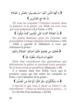 gXLJrsfrurt::, :'"
'.'ttF ût
('u-r6,g'Àr!1
i' C'r)
{Ô vous t",
"roy"r,ts
! Cherchez secours dans
la patience et la prière, car Allah est avec ceux
qui sont endurants.) (La Vache, v.L53)
(Gç't'uq 'w'1,
ov ug iYilr of)
{La prière d"rrré*", pour les croyants, une
prescriptionà tempsmarqués.)(LesFemmes,v.103)
Allah a garanti le châtiment à ceux qui
délaissentla prière :
t-*rsây,*str3bwi* Cçt ë''ilei>
<'t*b'frJ#) crû|r,Jl
{Puis leur succédèrent des générations qui
délaissèrent la prière et suivirent leurs passions.
Ils se trouveront en perdition.) (Maryam, v.59)
II a montré dans Son Noble Livre que la
première cause qui fait entrer les criminels en
Enfer, c'est l'abandon de la Prière :
( +iarr
'ëu il'is -l' ci33Lu)
{< Qu'est ce qui vous à mené en Enfer ? > Ils
répondirent : <<Nous ne faisions pas la prière... >|
(Le Revêtu d'un manteaa,v.42-43)
18
 