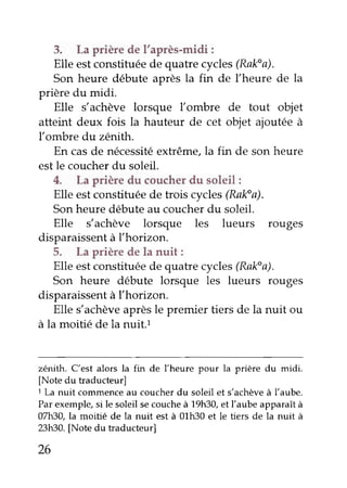 3. La prière de l'après-midi :
Elle estconstituéede quatrecycles(Rak"a).
Son heure débute aprèsla fin de l'heure de la
prière du midi.
Elle s'achève lorsque Ïombre de tout objet
atteint deux fois la hauteur de cet objet ajoutéeà
fombre du zénith.
En casde nécessitéextrême,la fin de son heure
estle coucherdu soleil.
4. La prière du couchetdu soleil:
Elle estconstituéede trois cycles(Rak"a).
Sonheuredébuteau coucherdu soleil.
Elle s'achève lorsque les lueurs rouges
disparaissentà l'horizon.
5. La prièrede la nuit:
Elle estconstituéede quatre cycles(Rak"a).
Son heure débute lorsque les lueurs rouges
disparaissentà l'horizon.
Elle s'achèveaprèsle premier tiers de la nuit ou
à la moitié de la nuit.t
zénith. C'est alors la fin de Ïheure pour la prière du midi.
[Note du traducteur]
1La nuit commenceau coucherdu soleil et s'achèveà l'aube.
Par exemple,si le soleil secoucheà 19h30,et l'aube apparaîtà
O7lt30,la moitié de la nuit est à 01h30 et le tiers de la nuit à
23h30.[Note du traducteur]
26
 