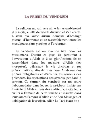 LA PRIERE DU VENDREDI
La religion musuLftme aime le rassemblement
et y incite, et elle détestela division et s'en écarte.
L'Islam n'a laissé aucun domaine d'échange
mutuel, d'harmonie et de rassemblemententre les
musulmans,sansy inciter et I'ordonner.
Le vendredi est un jour de fête pour les
musulmans. Durant ce jour, ils accourent à
l'invocation d'Allah et à sa glorification, ils se
rassemblent dans les maisons d'Allah (les
mosquées), délaissant la vie d'ici-bas et ses
préoccupations,afin de prier pour Allah une des
prières obhgatoires et d'écouter les conseils des
prêcheurs, les orientations des savants,pendant le
sermon. Ce sermon du vendredi est un cours
hebdomadaire dans lequel le prêcheur insiste sur
l'unicité dAllah auprès des auditeurs, incite leurs
cæurs à l'amour de cette unicité et insuffle dans
leurs âmesfamour d'Allah et de SonMessager,et
llobligation de leur obéir.Atlah Le TrèsHaut dit:
37
 