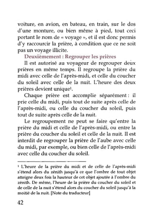 voiture, en avion, en bateau, en train, sur le dos
d'une monture, ou bien même à pied, tout ceci
portant le nom de ,,voyage>>,et il estdonc permis
d'y raccourcir la prière, à condition que ce ne soit
pasun voyageillicite.
Deuxièmement: Regrouperlesprières
Il est autorisé au voyageur de regrouper deux
prières en même temps. I1 regroupe la prière du
midi aveccellede Ïaprès-midi, et celledu coucher
du soleil avec celle de la nuit. L"heure des deux
prièresdevient uniquel.
Chaque prière est accomplie séparément: il
prie celledu midi, puis tout de suite aprèscellede
Iaprès-midl ou celle du coucher du soleil, puis
tout de suite aprèscelle de la nuit.
Le regroupement ne peut se faire qu'entre la
prière du midi et celle de l'après-midi, ou entre la
prière du coucher du soleil et celle de la nuit. Il est
interdit de regrouper la prière de l'aube aveccelle
du midi, par exemple,ou bien cellede l'après-midi
aveccelledu coucherdu soleil.
1 L'heure de la prière du midi et de celle de l'après-midi
s'étend alors du zénith jusqu'à ce que l'ombre de tout objet
atteigne deux fois la hauteur de cet objet ajoutée à l'ombre du
zénith. De même, l'heure de la prière du coucher du soleil et
de celle de la nuit s'étend alors du coucher du soleil jusqu'à la
moitié de la nuit. [Note du traducteur]
42
 