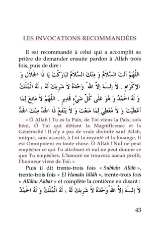 LES INVOCATIONS RECOMMANDÉES
Il est reconururndéà celui qui a accomplit sa
prière de demander ensuite pardon à Allah trois
fois, puis de dire :
j Jr*rtiu'stç irr:.lr
'+
tâvr' uî ftilr
3ti,ljr'4
,'d ,t+t,l'o:e,t
'Àr
il iJt f . l'É)r
s.g6r idi,'. rtp:êy ,b $ j:t:+rit,
'*t'+ 'érr3'eit
i'û:t vJ.'çbI i'$bi
"
Ô Rllah ! Tu es la Paix, de Toi viens la pair sois
béni, Ô Toi qui détient la Magnificence et la
Générosité ! Il n'y a pas de waie divinité sauf Allah,
unique, sans associé, à Lui la royauté et la louange, Il
est Omnipotent en toute chose. Ô Altan ! Nul ne peut
empêcher ce qui Tu attribues et nul ne peut donner ce
que Tu empêches. L'honoré ne trouvera aucun profit,
l'honneur viens de Toi. >
Puis il dit trente-trois fois
"
Subhân AlI.ôhrr,
trente-trois fois ., EI Hamdu lill"âh
",
trente-trois fois
<Allâhu Alebar>et complète la centième en disant :
',t;ltii j itlllSt'^i,'^i',*t I tt-r'iittif -ff f
43
 