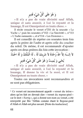 f :e,Y æçt
< Il n'y a pas de waie divinité sauf Allah,
unique et sans associé, à Lui la royauté et la
louange, Il est Omnipotent en toute chose. >>
Il récite ensuite le verset n"255 de la sourate <La
Vacheo,1puis les souratesn"112 r,La Sincéritér, n"113
o L'Aube naissante>,et no1L4,.LesHommes ,.
Il est conseillé de répéter ces sourates trois fois
après la prière de l'aube et après celle du coucher
du soleil. De même, il est recommandé d'ajouter
après ces deux prières dix fois cette invocation :
',t;u'^lj idJr
'^J
,'rJ|*t I ;i}i'Àr "ltilt I
a o , - ' , L ; . . t . I r z c ,
/)t:€,f .f s^s4-)*-
ol î'y i pæ de waie divinité sauf Allah,
unique et sans associé, à Lui la royauté et la
louange, Il donne la vie et la mort, et Il est
Omnipotent en toute chose. >>
Toutes ces invocations sont recorunandées et
ne sont pas obligatoires.
1 Ce verset est incorrectement appelé < verset du trône >
alors qu'en fait on devrait dire <verset du repose-pied
"
car le mot
"
Kursiy r, qui a donné son nom au verset, a été
interprété par Ibn "Abbâs cornme étant le Repose-pied
d'Allah et Allah est plus savant. [Note du traducteur]
44
 