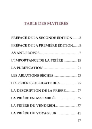 TABLEDESMATIERES
PREFACEDELA SECONDEEDITION.......3
pRÉFACEDELA pREMrÈREÉDrrroN.......5
AVANT-PROPOS ..........7
L'IMpoRTANcEDELA pRrÈnn................15
LA PURIFTCATION ......................21
LESABLUTToNSsÈcHEs.. ...,....22
rns pnrÈREsoBLIGAToTRES...................2s
LA DEScRIprroNDELA pnrÈnE.............27
re pnrÈnEENASSEMBLÉn........................35
rR pnrÈREDUvnNDREDr..........................z7
re pnrÈnEDU voyAGEUR........................4-1.
47
 